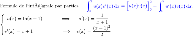 \underline{\text{Formule de l'intégrale par parties}}\ :\ {\blue{\begin{aligned}\int\nolimits_{0}^{2} u(x)v'(x)\,\text d x\end{aligned}=\left[\overset{}{u(x)v(x)}\right]\limits_{0}^{2}-\begin{aligned}\int\nolimits_{0}^{2} u'(x)v(x)\,\text d x\end{aligned}}}.  \\\\\left\lbrace\begin{matrix}u(x)=\ln(x+1)\phantom{wwwww}\Longrightarrow\phantom{ww}u'(x)=\dfrac{1}{x+1}\phantom{ww}\\v'(x)=x+1\phantom{wwwwwwwv}\Longrightarrow\quad v(x)=\dfrac{\overset{}{(x+1)^{2}}}{2}\phantom{ww}\end{matrix}\right.